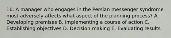 16. A manager who engages in the Persian messenger syndrome most adversely affects what aspect of the planning process? A. Developing premises B. Implementing a course of action C. Establishing objectives D. Decision-making E. Evaluating results