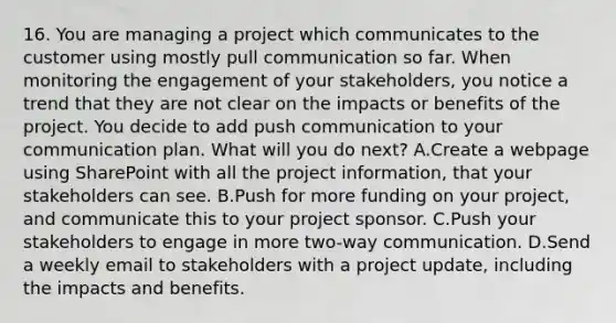 16. You are managing a project which communicates to the customer using mostly pull communication so far. When monitoring the engagement of your stakeholders, you notice a trend that they are not clear on the impacts or benefits of the project. You decide to add push communication to your communication plan. What will you do next? A.Create a webpage using SharePoint with all the project information, that your stakeholders can see. B.Push for more funding on your project, and communicate this to your project sponsor. C.Push your stakeholders to engage in more two-way communication. D.Send a weekly email to stakeholders with a project update, including the impacts and benefits.