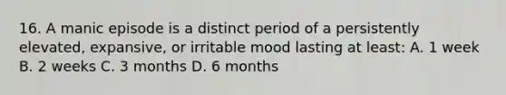 16. A manic episode is a distinct period of a persistently elevated, expansive, or irritable mood lasting at least: A. 1 week B. 2 weeks C. 3 months D. 6 months