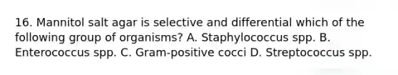 16. Mannitol salt agar is selective and differential which of the following group of organisms? A. Staphylococcus spp. B. Enterococcus spp. C. Gram-positive cocci D. Streptococcus spp.