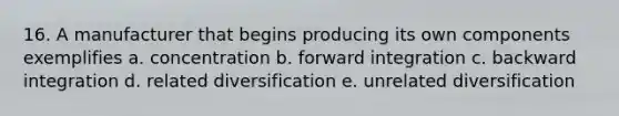 16. A manufacturer that begins producing its own components exemplifies a. concentration b. forward integration c. backward integration d. related diversification e. unrelated diversification