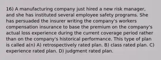 16) A manufacturing company just hired a new risk manager, and she has instituted several employee safety programs. She has persuaded the insurer writing the company's workers compensation insurance to base the premium on the company's actual loss experience during the current coverage period rather than on the company's historical performance. This type of plan is called a(n) A) retrospectively rated plan. B) class rated plan. C) experience rated plan. D) judgment rated plan.