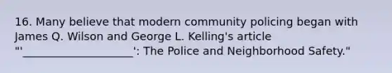 16. Many believe that modern community policing began with James Q. Wilson and George L. Kelling's article "'____________________': The Police and Neighborhood Safety."