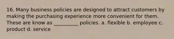 16. Many business policies are designed to attract customers by making the purchasing experience more convenient for them. These are know as __________ policies. a. flexible b. employee c. product d. service