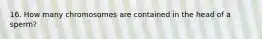 16. How many chromosomes are contained in the head of a sperm?