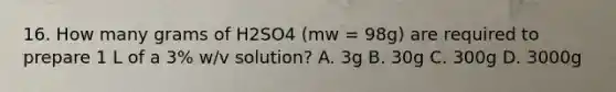 16. How many grams of H2SO4 (mw = 98g) are required to prepare 1 L of a 3% w/v solution? A. 3g B. 30g C. 300g D. 3000g