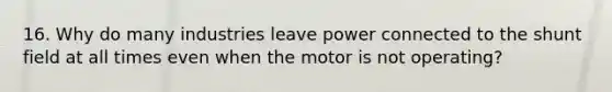 16. Why do many industries leave power connected to the shunt field at all times even when the motor is not operating?