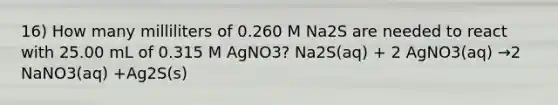 16) How many milliliters of 0.260 M Na2S are needed to react with 25.00 mL of 0.315 M AgNO3? Na2S(aq) + 2 AgNO3(aq) →2 NaNO3(aq) +Ag2S(s)