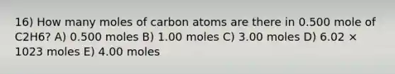 16) How many moles of carbon atoms are there in 0.500 mole of C2H6? A) 0.500 moles B) 1.00 moles C) 3.00 moles D) 6.02 × 1023 moles E) 4.00 moles