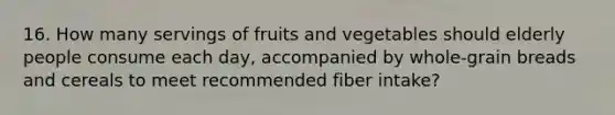 16. How many servings of fruits and vegetables should elderly people consume each day, accompanied by whole-grain breads and cereals to meet recommended fiber intake?