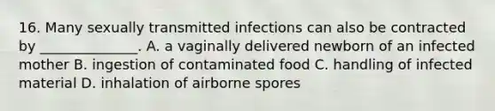 16. Many sexually transmitted infections can also be contracted by ______________. A. a vaginally delivered newborn of an infected mother B. ingestion of contaminated food C. handling of infected material D. inhalation of airborne spores