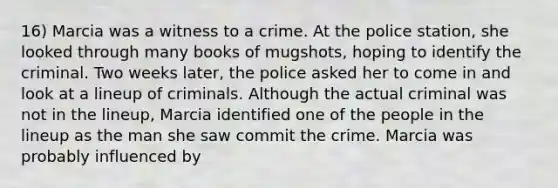 16) Marcia was a witness to a crime. At the police station, she looked through many books of mugshots, hoping to identify the criminal. Two weeks later, the police asked her to come in and look at a lineup of criminals. Although the actual criminal was not in the lineup, Marcia identified one of the people in the lineup as the man she saw commit the crime. Marcia was probably influenced by