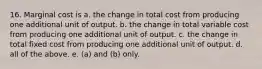 16. Marginal cost is a. the change in total cost from producing one additional unit of output. b. the change in total variable cost from producing one additional unit of output. c. the change in total fixed cost from producing one additional unit of output. d. all of the above. e. (a) and (b) only.