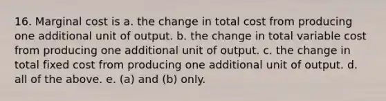 16. Marginal cost is a. the change in total cost from producing one additional unit of output. b. the change in total variable cost from producing one additional unit of output. c. the change in total fixed cost from producing one additional unit of output. d. all of the above. e. (a) and (b) only.