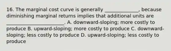 16. The marginal cost curve is generally ______________, because diminishing marginal returns implies that additional units are ________________________. A. downward-sloping; more costly to produce B. upward-sloping; more costly to produce C. downward-sloping; less costly to produce D. upward-sloping; less costly to produce