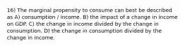 16) The marginal propensity to consume can best be described as A) consumption / income. B) the impact of a change in income on GDP. C) the change in income divided by the change in consumption. D) the change in consumption divided by the change in income.