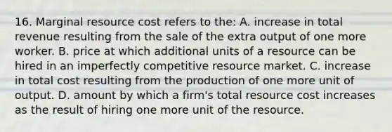 16. Marginal resource cost refers to the: A. increase in total revenue resulting from the sale of the extra output of one more worker. B. price at which additional units of a resource can be hired in an imperfectly competitive resource market. C. increase in total cost resulting from the production of one more unit of output. D. amount by which a firm's total resource cost increases as the result of hiring one more unit of the resource.