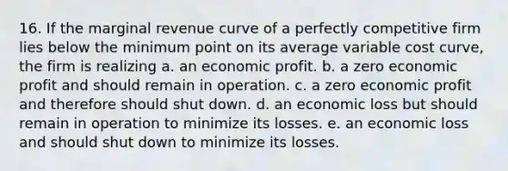 16. If the marginal revenue curve of a perfectly competitive firm lies below the minimum point on its average variable cost curve, the firm is realizing a. an economic profit. b. a zero economic profit and should remain in operation. c. a zero economic profit and therefore should shut down. d. an economic loss but should remain in operation to minimize its losses. e. an economic loss and should shut down to minimize its losses.