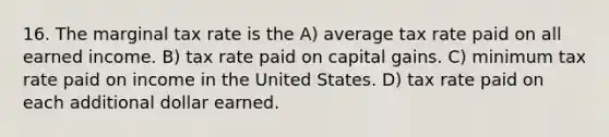 16. The marginal tax rate is the A) average tax rate paid on all earned income. B) tax rate paid on capital gains. C) minimum tax rate paid on income in the United States. D) tax rate paid on each additional dollar earned.