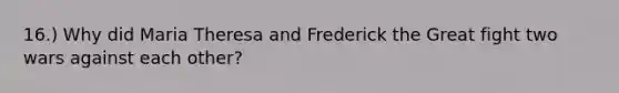 16.) Why did Maria Theresa and Frederick the Great fight two wars against each other?