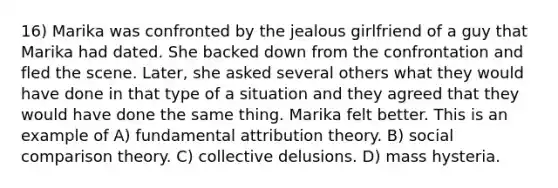 16) Marika was confronted by the jealous girlfriend of a guy that Marika had dated. She backed down from the confrontation and fled the scene. Later, she asked several others what they would have done in that type of a situation and they agreed that they would have done the same thing. Marika felt better. This is an example of A) fundamental attribution theory. B) social comparison theory. C) collective delusions. D) mass hysteria.