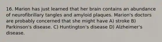 16. Marion has just learned that her brain contains an abundance of neurofibrillary tangles and amyloid plaques. Marion's doctors are probably concerned that she might have A) stroke B) Parkinson's disease. C) Huntington's disease D) Alzheimer's disease.