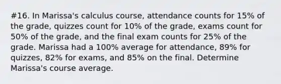 #16. In​ Marissa's calculus​ course, attendance counts for 15​% of the​ grade, quizzes count for 10​% of the​ grade, exams count for 50​% of the​ grade, and the final exam counts for 25​% of the grade. Marissa had a 100​% average for​ attendance, 89​% for​ quizzes, 82​% for​ exams, and 85​% on the final. Determine​ Marissa's course average.