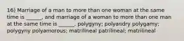 16) Marriage of a man to more than one woman at the same time is ______, and marriage of a woman to more than one man at the same time is ______. polygyny; polyandry polygamy; polygyny polyamorous; matrilineal patrilineal; matrilineal