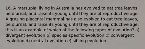 16. A marsupial living in Australia has evolved to eat tree leaves, be diurnal, and raise its young until they are of reproductive age. A grazing placental mammal has also evolved to eat tree leaves, be diurnal, and raise its young until they are of reproductive age. this is an example of which of the following types of evolution? a) divergent evolution b) species-specific evolution c) convergent evolution d) neutral evolution e) sibling evolution