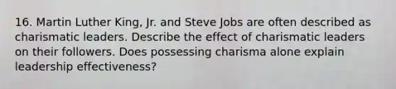 16. Martin Luther King, Jr. and Steve Jobs are often described as charismatic leaders. Describe the effect of charismatic leaders on their followers. Does possessing charisma alone explain leadership effectiveness?