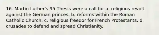 16. Martin Luther's 95 Thesis were a call for a. religious revolt against the German princes. b. reforms within the Roman Catholic Church. c. religious freedor for French Protestants. d. crusades to defend and spread Christianity.