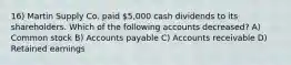 16) Martin Supply Co. paid 5,000 cash dividends to its shareholders. Which of the following accounts decreased? A) Common stock B) Accounts payable C) Accounts receivable D) Retained earnings