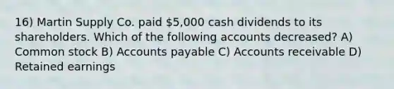 16) Martin Supply Co. paid 5,000 cash dividends to its shareholders. Which of the following accounts decreased? A) Common stock B) Accounts payable C) Accounts receivable D) Retained earnings