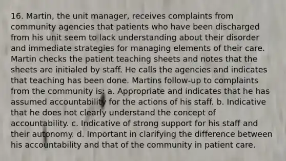 16. Martin, the unit manager, receives complaints from community agencies that patients who have been discharged from his unit seem to lack understanding about their disorder and immediate strategies for managing elements of their care. Martin checks the patient teaching sheets and notes that the sheets are initialed by staff. He calls the agencies and indicates that teaching has been done. Martins follow-up to complaints from the community is: a. Appropriate and indicates that he has assumed accountability for the actions of his staff. b. Indicative that he does not clearly understand the concept of accountability. c. Indicative of strong support for his staff and their autonomy. d. Important in clarifying the difference between his accountability and that of the community in patient care.