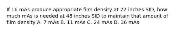 If 16 mAs produce appropriate film density at 72 inches SID, how much mAs is needed at 48 inches SID to maintain that amount of film density A. 7 mAs B. 11 mAs C. 24 mAs D. 36 mAs