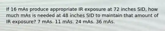 If 16 mAs produce appropriate IR exposure at 72 inches SID, how much mAs is needed at 48 inches SID to maintain that amount of IR exposure? 7 mAs. 11 mAs. 24 mAs. 36 mAs.