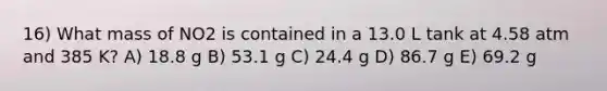 16) What mass of NO2 is contained in a 13.0 L tank at 4.58 atm and 385 K? A) 18.8 g B) 53.1 g C) 24.4 g D) 86.7 g E) 69.2 g