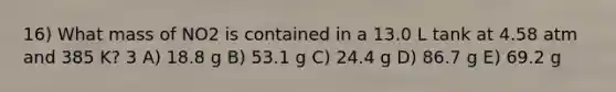 16) What mass of NO2 is contained in a 13.0 L tank at 4.58 atm and 385 K? 3 A) 18.8 g B) 53.1 g C) 24.4 g D) 86.7 g E) 69.2 g