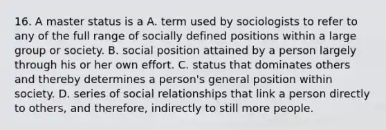 16. A master status is a A. term used by sociologists to refer to any of the full range of socially defined positions within a large group or society. B. social position attained by a person largely through his or her own effort. C. status that dominates others and thereby determines a person's general position within society. D. series of social relationships that link a person directly to others, and therefore, indirectly to still more people.