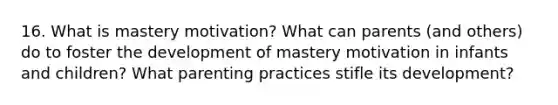 16. What is mastery motivation? What can parents (and others) do to foster the development of mastery motivation in infants and children? What parenting practices stifle its development?