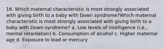 16. Which maternal characteristic is most strongly associated with giving birth to a baby with Down syndrome?Which maternal characteristic is most strongly associated with giving birth to a baby with Down syndrome? a. Low levels of intelligence (i.e., mental retardation) b. Consumption of alcohol c. Higher maternal age d. Exposure to lead or mercury