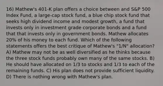 16) Mathew's 401-K plan offers a choice between and S&P 500 Index Fund, a large-cap stock fund, a blue chip stock fund that seeks high dividend income and modest growth, a fund that invests only in investment grade corporate bonds and a fund that that invests only in government bonds. Mathew allocates 20% of his money to each fund. Which of the following statements offers the best critique of Mathew's "1/N" allocation? A) Mathew may not be as well diversified as he thinks because the three stock funds probably own many of the same stocks. B) He should have allocated on 1/3 to stocks and 1/3 to each of the remaining funds. C) His plan does not provide sufficient liquidity. D) There is nothing wrong with Mathew's plan.