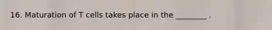 16. Maturation of T cells takes place in the ________ .