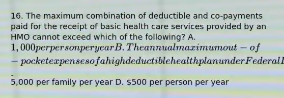 16. The maximum combination of deductible and co-payments paid for the receipt of basic health care services provided by an HMO cannot exceed which of the following? A. 1,000 per person per year B. The annual maximum out-of-pocket expenses of a high deductible health plan under Federal Law C.5,000 per family per year D. 500 per person per year