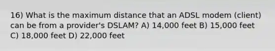 16) What is the maximum distance that an ADSL modem (client) can be from a provider's DSLAM? A) 14,000 feet B) 15,000 feet C) 18,000 feet D) 22,000 feet