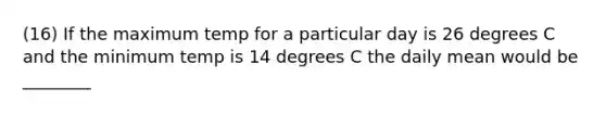 (16) If the maximum temp for a particular day is 26 degrees C and the minimum temp is 14 degrees C the daily mean would be ________