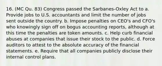 16. (MC Qu. 83) Congress passed the Sarbanes-Oxley Act to a. Provide jobs to U.S. accountants and limit the number of jobs sent outside the country. b. Impose penalties on CEO's and CFO's who knowingly sign off on bogus accounting reports, although at this time the penalties are token amounts. c. Help curb financial abuses at companies that issue their stock to the public. d. Force auditors to attest to the absolute accuracy of the <a href='https://www.questionai.com/knowledge/kFBJaQCz4b-financial-statements' class='anchor-knowledge'>financial statements</a>. e. Require that all companies publicly disclose their <a href='https://www.questionai.com/knowledge/kjj42owoAP-internal-control' class='anchor-knowledge'>internal control</a> plans.