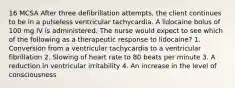 16 MCSA After three defibrillation attempts, the client continues to be in a pulseless ventricular tachycardia. A lidocaine bolus of 100 mg IV is administered. The nurse would expect to see which of the following as a therapeutic response to lidocaine? 1. Conversion from a ventricular tachycardia to a ventricular fibrillation 2. Slowing of heart rate to 80 beats per minute 3. A reduction in ventricular irritability 4. An increase in the level of consciousness