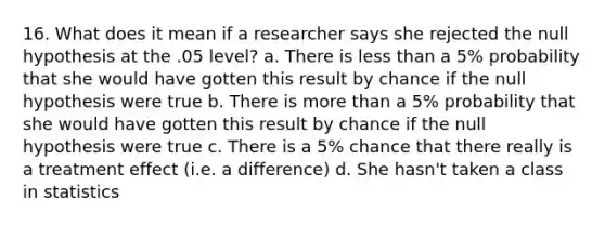 16. What does it mean if a researcher says she rejected the null hypothesis at the .05 level? a. There is less than a 5% probability that she would have gotten this result by chance if the null hypothesis were true b. There is more than a 5% probability that she would have gotten this result by chance if the null hypothesis were true c. There is a 5% chance that there really is a treatment effect (i.e. a difference) d. She hasn't taken a class in statistics