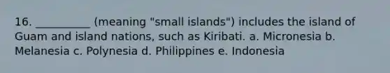 16. __________ (meaning "small islands") includes the island of Guam and island nations, such as Kiribati. a. Micronesia b. Melanesia c. Polynesia d. Philippines e. Indonesia